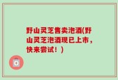 野山灵芝售卖泡酒(野山灵芝泡酒现已上市，快来尝试！)