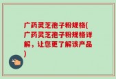 广药灵芝孢子粉规格(广药灵芝孢子粉规格详解，让您更了解该产品)