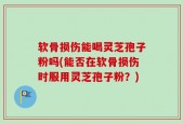 软骨损伤能喝灵芝孢子粉吗(能否在软骨损伤时服用灵芝孢子粉？)