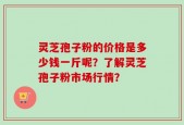 灵芝孢子粉的价格是多少钱一斤呢？了解灵芝孢子粉市场行情？
