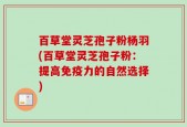 百草堂灵芝孢子粉杨羽(百草堂灵芝孢子粉：提高免疫力的自然选择)