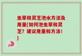 虫草和灵芝泡水方法及用量(如何泡虫草和灵芝？建议用量和方法！)
