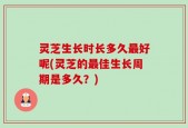 灵芝生长时长多久最好呢(灵芝的最佳生长周期是多久？)