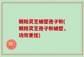 朝阳灵芝破壁孢子粉(朝阳灵芝孢子粉破壁，功效更佳)
