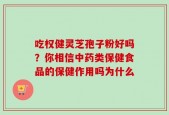 吃权健灵芝孢子粉好吗？你相信中药类保健食品的保健作用吗为什么