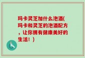 玛卡灵芝加什么泡酒(玛卡和灵芝的泡酒配方，让你拥有健康美好的生活！)