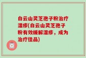 白云山灵芝孢子粉治疗湿疹(白云山灵芝孢子粉有效缓解湿疹，成为治疗佳品)