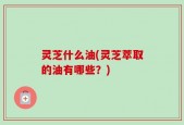 灵芝什么油(灵芝萃取的油有哪些？)