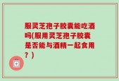 服灵芝孢子胶囊能吃酒吗(服用灵芝孢子胶囊是否能与酒精一起食用？)