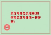 灵芝母体怎么泡茶(如何用灵芝母体泡一杯好茶)
