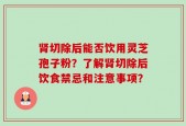 肾切除后能否饮用灵芝孢子粉？了解肾切除后饮食禁忌和注意事项？