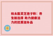 和太医灵芝孢子粉：养生新选择 助力健康活力的优质滋补品