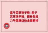 紫子灵芝孢子粉_紫子灵芝孢子粉：提升免疫力与健康益处全面解析