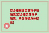 百合康破壁灵芝孢子粉胶囊(百合康灵芝孢子胶囊，助您突破身体壁垒)