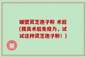 破壁灵芝孢子粉 术后(提高术后免疫力，试试这种灵芝孢子粉！)