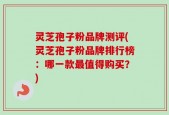 灵芝孢子粉品牌测评(灵芝孢子粉品牌排行榜：哪一款最值得购买？)