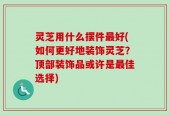 灵芝用什么摆件最好(如何更好地装饰灵芝？顶部装饰品或许是最佳选择)