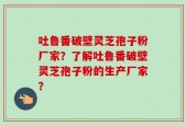 吐鲁番破壁灵芝孢子粉厂家？了解吐鲁番破壁灵芝孢子粉的生产厂家？