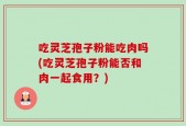 吃灵芝孢子粉能吃肉吗(吃灵芝孢子粉能否和肉一起食用？)