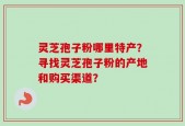 灵芝孢子粉哪里特产？寻找灵芝孢子粉的产地和购买渠道？