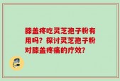 膝盖疼吃灵芝孢子粉有用吗？探讨灵芝孢子粉对膝盖疼痛的疗效？