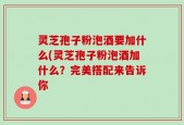 灵芝孢子粉泡酒要加什么(灵芝孢子粉泡酒加什么？完美搭配来告诉你