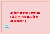 心衰吃灵芝孢子粉好吗(灵芝孢子粉对心衰患者有益吗？)
