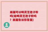 崩漏可以喝灵芝孢子粉吗(能喝灵芝孢子粉吗？崩漏告诉你答案)