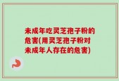 未成年吃灵芝孢子粉的危害(用灵芝孢子粉对未成年人存在的危害)