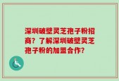 深圳破壁灵芝孢子粉招商？了解深圳破壁灵芝孢子粉的加盟合作？