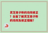 灵芝孢子粉的功效修正？全面了解灵芝孢子粉的功效及修正措施？