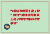 气虚能否喝灵芝孢子粉？探讨气虚患者服用灵芝孢子粉的效果和注意事项？