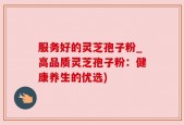 服务好的灵芝孢子粉_高品质灵芝孢子粉：健康养生的优选)
