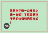 灵芝孢子粉一公斤多少钱一盒呢？了解灵芝孢子粉的价格和购买方式？