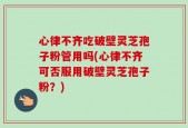 心律不齐吃破壁灵芝孢子粉管用吗(心律不齐可否服用破壁灵芝孢子粉？)