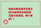 铁皮石斛还是灵芝孢子好(比较铁皮石斛和灵芝孢子的功效，哪个更好？)