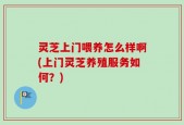 灵芝上门喂养怎么样啊(上门灵芝养殖服务如何？)