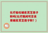 化疗能吃破皮灵芝孢子粉吗(化疗期间可否食用破皮灵芝孢子粉？)