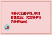 颂春灵芝孢子粉_春日养生佳品：灵芝孢子粉的神奇功效)