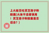上火能否吃灵芝孢子粉胶囊(火体不适者慎用！灵芝孢子粉胶囊是否适合？)