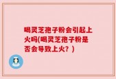 喝灵芝孢子粉会引起上火吗(喝灵芝孢子粉是否会导致上火？)