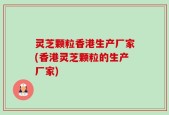 灵芝颗粒香港生产厂家(香港灵芝颗粒的生产厂家)