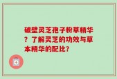 破壁灵芝孢子粉草精华？了解灵芝的功效与草本精华的配比？