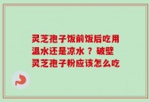 灵芝孢子饭前饭后吃用温水还是凉水 ？破壁灵芝孢子粉应该怎么吃