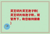 灵芝切片灵芝孢子粉(灵芝切片和孢子粉，双管齐下，助您维持健康)
