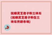 抚顺灵芝孢子粉三块石(抚顺灵芝孢子粉在三块石开辟市场)