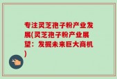 专注灵芝孢子粉产业发展(灵芝孢子粉产业展望：发掘未来巨大商机)