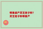 哪里盛产灵芝孢子粉？灵芝孢子粉哪里产
