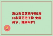海口市灵芝孢子粉(海口市灵芝孢子粉 免疫调节，健康呵护)