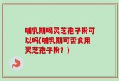 哺乳期喝灵芝孢子粉可以吗(哺乳期可否食用灵芝孢子粉？)
